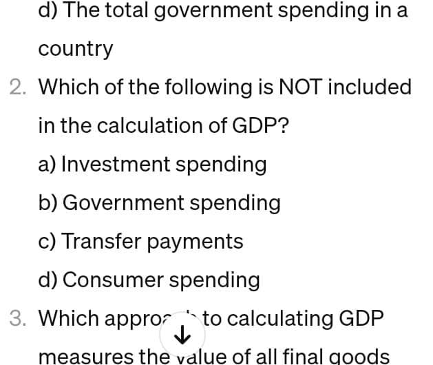 d) The total government spending in a
country
2. Which of the following is NOT included
in the calculation of GDP?
a) Investment spending
b) Government spending
c) Transfer payments
d) Consumer spending
3. Which appro to calculating GDP
measures the value of all final goods