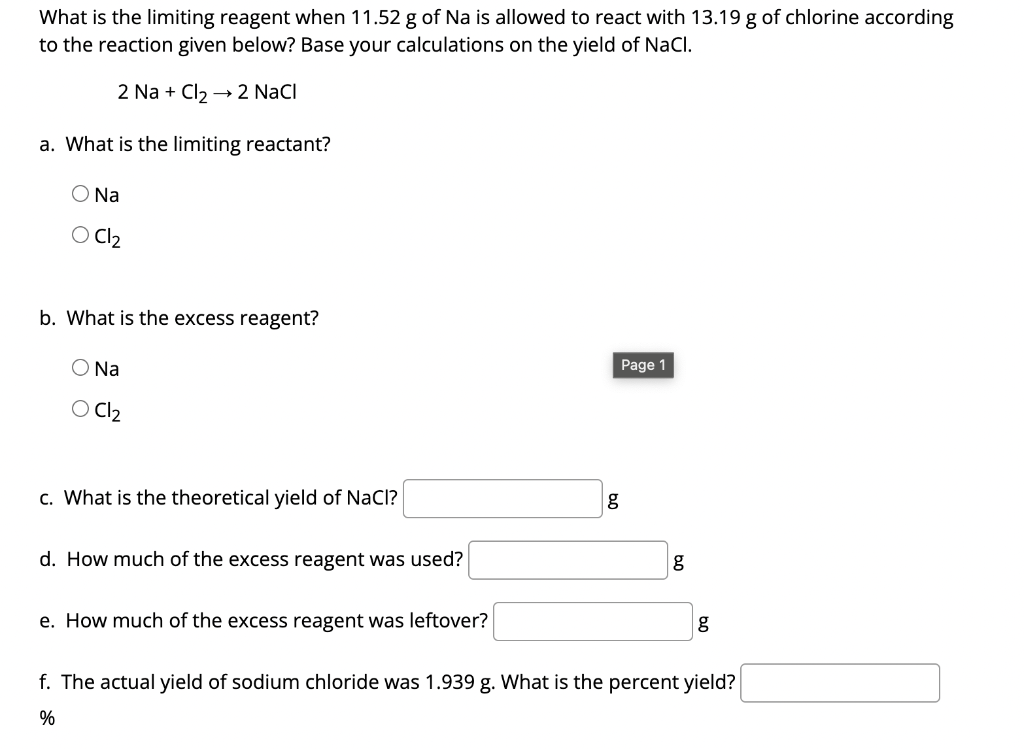 What is the limiting reagent when 11.52 g of Na is allowed to react with 13.19 g of chlorine according
to the reaction given below? Base your calculations on the yield of NaCl.
2 Na + Cl₂ → 2 NaCl
a. What is the limiting reactant?
O Na
O Cl₂
b. What is the excess reagent?
Page 1
Na
Cl₂
c. What is the theoretical yield of NaCl?
d. How much of the excess reagent was used?
e. How much of the excess reagent was leftover?
g
f. The actual yield of sodium chloride was 1.939 g. What is the percent yield?
%
g
g