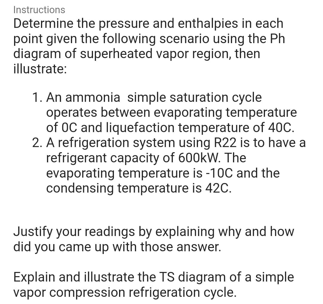 Instructions
Determine the pressure and enthalpies in each
point given the following scenario using the Ph
diagram of superheated vapor region, then
illustrate:
1. An ammonia simple saturation cycle
operates between evaporating temperature
of 0C and liquefaction temperature of 40C.
2. A refrigeration system using R22 is to have a
refrigerant capacity of 600kW. The
evaporating temperature is -10C and the
condensing temperature is 42C.
Justify your readings by explaining why and how
did you came up with those answer.
Explain and illustrate the TS diagram of a simple
vapor compression refrigeration cycle.
