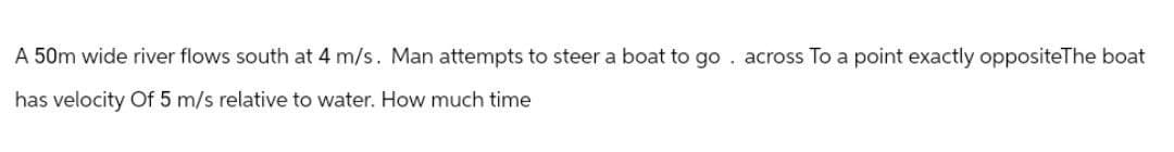 A 50m wide river flows south at 4 m/s. Man attempts to steer a boat to go. across To a point exactly oppositeThe boat
has velocity Of 5 m/s relative to water. How much time