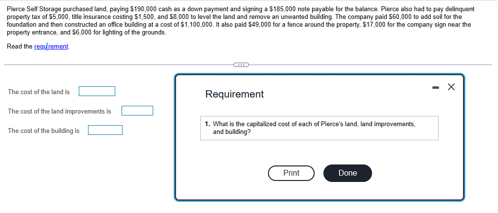 Pierce Self Storage purchased land, paying $190,000 cash as a down payment and signing a $185,000 note payable for the balance. Pierce also had to pay delinquent
property tax of $5,000, title insurance costing $1,500, and $8,000 to level the land and remove an unwanted building. The company paid $60,000 to add soil for the
foundation and then constructed an office building at a cost of $1,100,000. It also paid $49,000 for a fence around the property, $17,000 for the company sign near the
property entrance, and $6,000 for lighting of the grounds.
Read the requirement.
The cost of the land is
The cost of the land improvements is
The cost of the building is
C
Requirement
1. What is the capitalized cost of each of Pierce's land, land improvements,
and building?
Print
Done
X