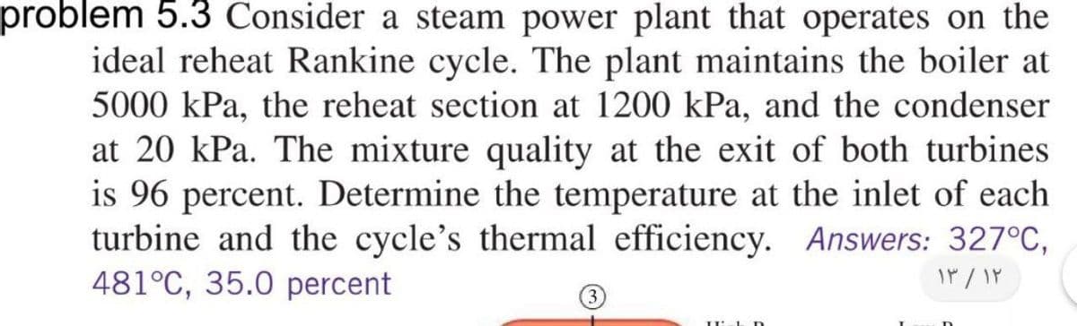 problem 5.3 Consider a steam power plant that operates on the
ideal reheat Rankine cycle. The plant maintains the boiler at
5000 kPa, the reheat section at 1200 kPa, and the condenser
at 20 kPa. The mixture quality at the exit of both turbines
is 96 percent. Determine the temperature at the inlet of each
turbine and the cycle's thermal efficiency. Answers: 327°C,
481°C, 35.0 percent
