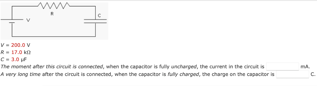 www
R
C
V = 200.0 V
R = 17.0 k
C = 3.0 μF
The moment after this circuit is connected, when the capacitor is fully uncharged, the current in the circuit is
A very long time after the circuit is connected, when the capacitor is fully charged, the charge on the capacitor is
mA.
C.