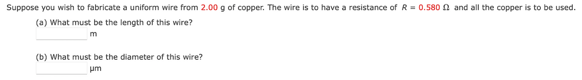 Suppose you wish to fabricate a uniform wire from 2.00 g of copper. The wire is to have a resistance of R = 0.580 and all the copper is to be used.
(a) What must be the length of this wire?
m
(b) What must be the diameter of this wire?
μm