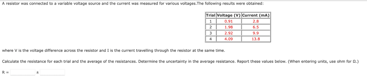 A resistor was connected to a variable voltage source and the current was measured for various voltages. The following results were obtained:
Trial Voltage (V) Current (mA)
1
0.91
2.8
2
1.98
6.5
3
2.92
9.9
4
4.09
13.8
where V is the voltage difference across the resistor and I is the current travelling through the resistor at the same time.
Calculate the resistance for each trial and the average of the resistances. Determine the uncertainty in the average resistance. Report these values below. (When entering units, use ohm for 2.)
R =
±