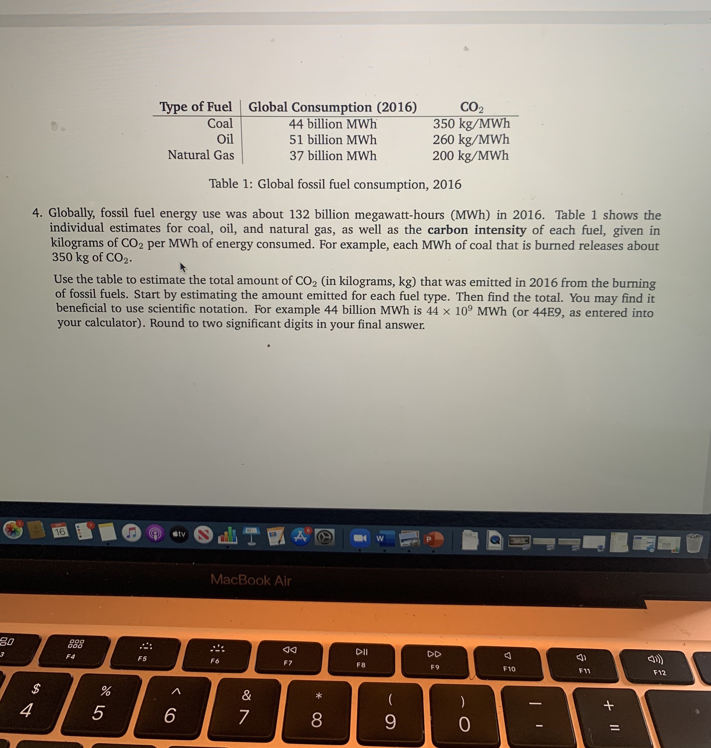 Global Consumption (2016)
CO2
350 kg/MWh
260 kg/MWh
200 kg/MWh
Type of Fuel
Coal
44 billion MWh
Oil
51 billion MWh
Natural Gas
37 billion MWh
Table 1: Global fossil fuel consumption, 2016
4. Globally, fossil fuel energy use was about 132 billion megawatt-hours (MWh) in 2016. Table 1 shows the
individual estimates for coal, oil, and natural gas, as well as the carbon intensity of each fuel, given in
kilograms of CO2 per MWh of energy consumed. For example, each MWh of coal that is burned releases about
350 kg of CO2.
Use the table to estimate the total amount of CO2 (in kilograms, kg) that was emitted in 2016 from the burning
of fossil fuels. Start by estimating the amount emitted for each fuel type. Then find the total. You may find it
beneficial to use scientific notation. For example 44 billion MWh is 44 × 10° MWh (or 44E9, as entered into
your calculator). Round to two significant digits in your final answer.
