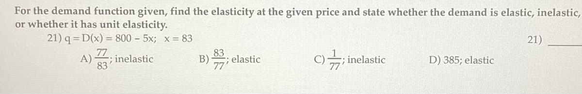 For the demand function given, find the elasticity at the given price and state whether the demand is elastic, inelastic,
or whether it has unit elasticity.
21) q= D(x) = 800 - 5x; x = 83
A)
77
-; inelastic
83
83
B); elastic
C); inelastic
D) 385; elastic
21)