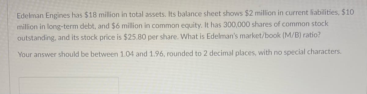 Edelman Engines has $18 million in total assets. Its balance sheet shows $2 million in current liabilities, $10
million in long-term debt, and $6 million in common equity. It has 300,000 shares of common stock
outstanding, and its stock price is $25.80 per share. What is Edelman's market/book (M/B) ratio?
Your answer should be between 1.04 and 1.96, rounded to 2 decimal places, with no special characters.