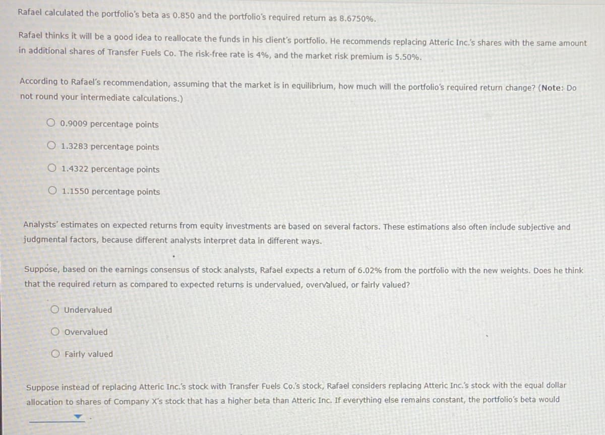 Rafael calculated the portfolio's beta as 0.850 and the portfolio's required return as 8.6750%.
Rafael thinks it will be a good idea to reallocate the funds in his client's portfolio. He recommends replacing Atteric Inc.'s shares with the same amount
in additional shares of Transfer Fuels Co. The risk-free rate is 4%, and the market risk premium is 5.50%.
According to Rafael's recommendation, assuming that the market is in equilibrium, how much will the portfolio's required return change? (Note: Do
not round your intermediate calculations.)
O 0.9009 percentage points
O 1.3283 percentage points
O 1.4322 percentage points
O 1.1550 percentage points
Analysts' estimates on expected returns from equity investments are based on several factors. These estimations also often include subjective and
judgmental factors, because different analysts interpret data in different ways.
Suppose, based on the earnings consensus of stock analysts, Rafael expects a return of 6.02% from the portfolio with the new weights. Does he think
that the required return as compared to expected returns is undervalued, overvalued, or fairly valued?
O Undervalued
O Overvalued
O Fairly valued
Suppose instead of replacing Atteric Inc.'s stock with Transfer Fuels Co.'s stock, Rafael considers replacing Atteric Inc.'s stock with the equal dollar
allocation to shares of Company X's stock that has a higher beta than Atteric Inc. If everything else remains constant, the portfolio's beta would