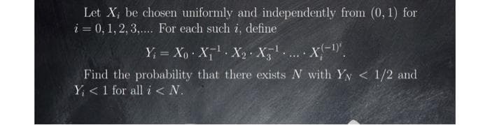 Let X; be chosen uniformly and independently from (0, 1) for
i = 0, 1, 2, 3,... For each such i, define
Y, = Xo X X2· X,.
%3D
....
Find the probability that there exists N with Yy < 1/2 and
Y <1 for all i< N.
