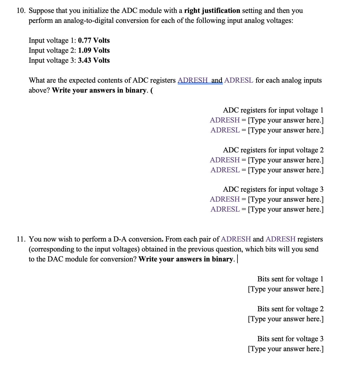 10. Suppose that you initialize the ADC module with a right justification setting and then you
perform an analog-to-digital conversion for each of the following input analog voltages:
Input voltage 1: 0.77 Volts
Input voltage 2: 1.09 Volts
Input voltage 3: 3.43 Volts
What are the expected contents of ADC registers ADRESH and ADRESL for each analog inputs
above? Write your answers in binary. (
ADC registers for input voltage 1
ADRESH = [Type your answer here.]
ADRESL = [Type your answer here.]
ADC registers for input voltage 2
ADRESH = [Type your answer here.]
ADRESL = [Type your answer here.]
ADC registers for input voltage 3
ADRESH = [Type your answer here.]
ADRESL = [Type your answer here.]
11. You now wish to perform a D-A conversion. From each pair of ADRESH and ADRESH registers
(corresponding to the input voltages) obtained in the previous question, which bits will you send
to the DAC module for conversion? Write your answers in binary.
Bits sent for voltage 1
[Type your answer here.]
Bits sent for voltage 2
[Type your answer here.]
Bits sent for voltage 3
[Type your answer here.]