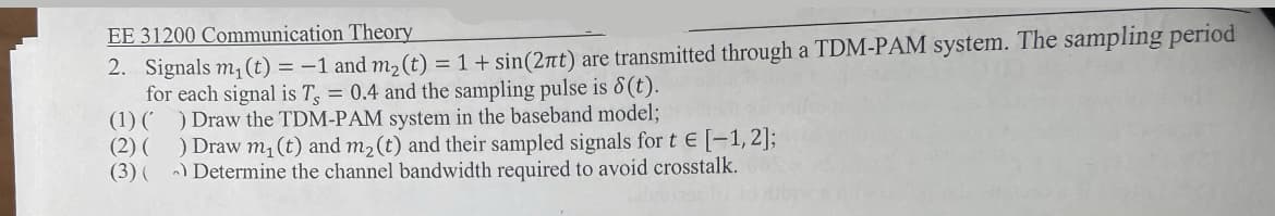 2. Signals m, (t) = -1 and m2 (t) = 1+ sin(2nt) are transmitted through a TDM-PAM system. The sampling period
for each signal is T, = 0.4 and the sampling pulse is 8(t).
(1) ( ) Draw the TDM-PAM system in the baseband model;
(2) ( ) Draw m, (t) and m2(t) and their sampled signals for t E [-1,2];
(3) ( ) Determine the channel bandwidth required to avoid crosstalk.
EE 31200 Communication Theory
