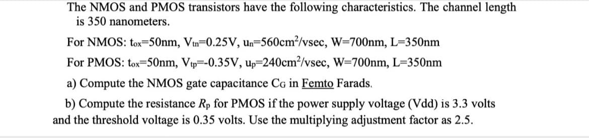The NMOS and PMOS transistors have the following characteristics. The channel length
is 350 nanometers.
For NMOS: tox=50nm, Vtn-0.25V, un-560cm²/vsec, W=700nm, L=350nm
For PMOS: tox-50nm, Vtp=-0.35V, up-240cm²/vsec, W=700nm, L=350nm
a) Compute the NMOS gate capacitance CG in Femto Farads.
b) Compute the resistance Rp for PMOS if the power supply voltage (Vdd) is 3.3 volts
and the threshold voltage is 0.35 volts. Use the multiplying adjustment factor as 2.5.