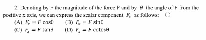 2. Denoting by F the magnitude of the force F and by 0 the angle of F from the
positive x axis, we can express the scalar component F, as follows: ()
(A) F
(B) F̟ = F sin6
(D) F = F cotose
= F cose
%3D
(C) F = F tan0
%3D
