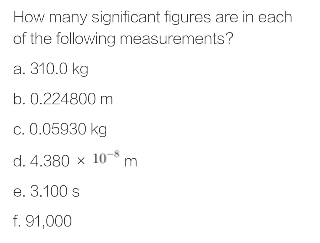 How many significant figures are in each
of the following measurements?
а. 310.0 kg
b. 0.224800 m
c. 0.05930 kg
d. 4.380 × 10-8
m
е. 3.100 s
f. 91,000
