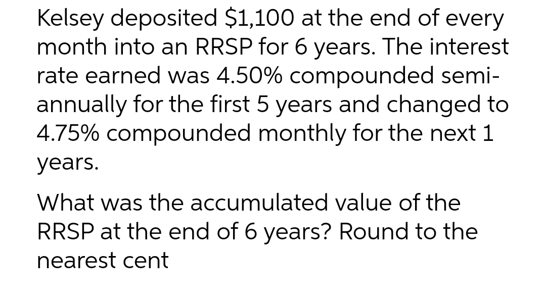 Kelsey deposited $1,100 at the end of every
month into an RRSP for 6 years. The interest
rate earned was 4.50% compounded semi-
annually for the first 5 years and changed to
4.75% compounded monthly for the next 1
years.
What was the accumulated value of the
RRSP at the end of 6 years? Round to the
nearest cent
