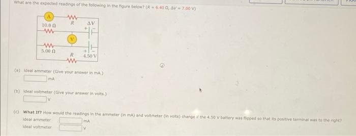 What are the expected readings of the following in the figure below? (R-640 0, AV 7.00 V)
R.
AV
10.0 0
5.00 n
R
4.50 V
(a) ideal ammeter (Give your answer in mA)
mA
(b) ideal voitmeter (Give your answer in volts.)
(c) What If? How would the readings in the ammeter (in mA) and voltmeter (in volts) change it the 4.50 V battery was flipped so that its positive terminal was to the right?
ideal ammeter
mA
Ideal voltmeter
