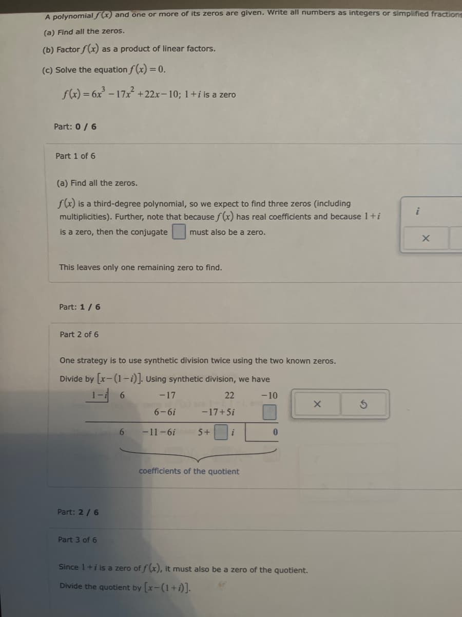 A polynomial f(x) and one or more of its zeros are given. Write all numbers as integers or simplified fractions
(a) Find all the zeros.
(b) Factor f(x) as a product of linear factors.
(c) Solve the equation f(x) = 0.
f(x)=6x-17x²+22x-10; 1+i is a zero
Part: 0/6
Part 1 of 6
(a) Find all the zeros.
f(x) is a third-degree polynomial, so we expect to find three zeros (including
multiplicities). Further, note that because f(x) has real coefficients and because 1+i
is a zero, then the conjugate
must also be a zero.
This leaves only one remaining zero to find.
Part: 1/6
Part 2 of 6
One strategy is to use synthetic division twice using the two known zeros.
Divide by [x-(1-1)]. Using synthetic division, we have
Part: 2/6
Part 3 of 6
1-i
6
-17
22
6-6i
-17+5i
6
-11-6i
5+
i
coefficients of the quotient
-10
Since 1+i is a z zero of f(x), it must also be a zero of the quotient.
Divide the quotient by [x-(1+i)].
G
i
X