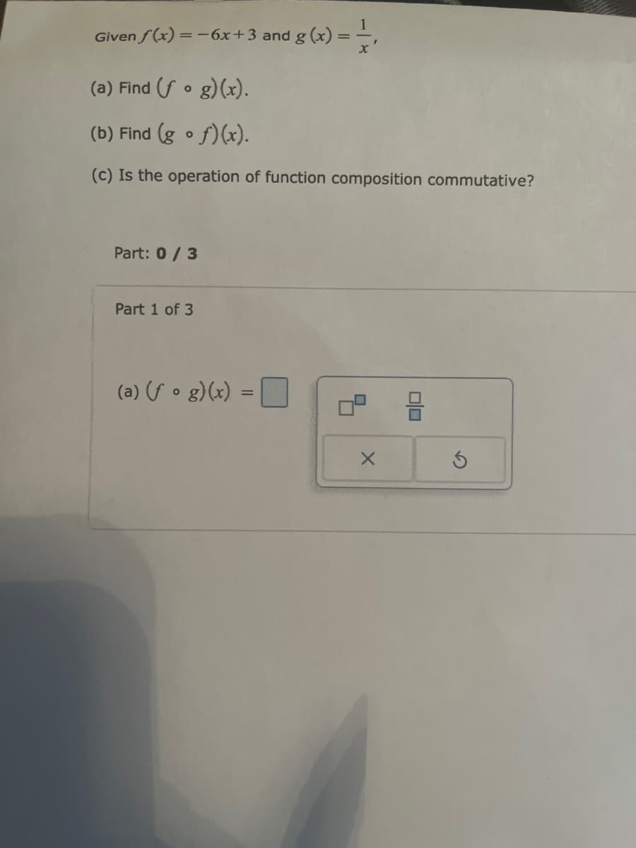 Given f(x)=-6x+3 and g(x):
x
(a) Find (fog)(x).
(b) Find (gf)(x).
(c) Is the operation of function composition commutative?
Part: 0/3
Part 1 of 3
(a) (fog)(x) =
=
×
00
G