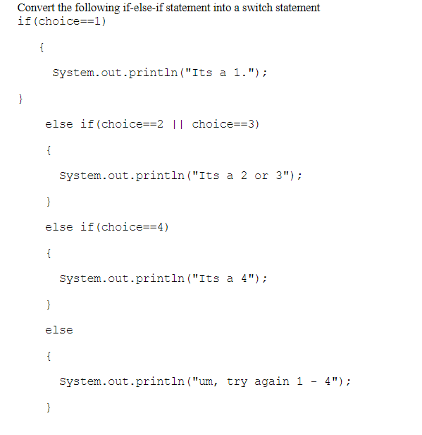 Convert the following if-else-if statement into a switch statement
if(choice==1)
{
System.out.println ("Its a 1.");
}
else if(choice==2 || choice==3)
{
System.out.println ("Its a 2 or 3");
}
else if(choice==4)
{
System.out.println ("Its a 4");
else
{
System.out.println ("um, try again 1
4");
-
}
