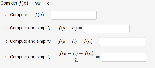 Consider f(x) = 9x – 8.
a. Compute: f(a) =
b. Compute and simplify:
f(a + h)
c. Compute and simplify: f(a + h) – f(a) =
f(a + h) – f(a)
d. Compute and simplify:
h
