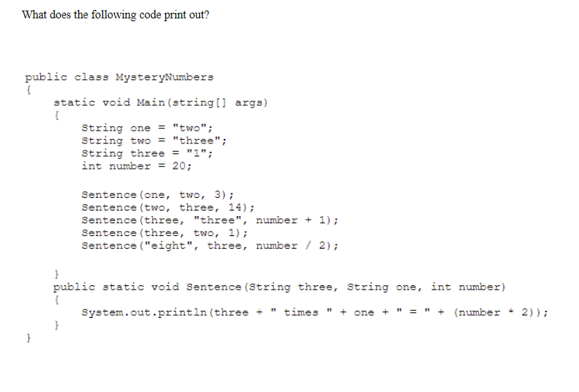 What does the following code print out?
public class MysteryNumbers
static void Main(string[] args)
{
String one = "two";
String two
String three = "1";
int number = 20;
= "three";
Sentence (one, two, 3);
Sentence (two, three, 14);
Sentence (three, "three", number + 1);
Sentence (three, two, 1);
Sentence ("eight", three, number / 2);
}
public static void Sentence (String three, String one, int number)
System.out.println (three +
times
+ one +
= " + (number * 2));
}
