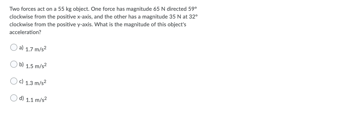 Two forces act on a 55 kg object. One force has magnitude 65 N directed 59°
clockwise from the positive x-axis, and the other has a magnitude 35 N at 32°
clockwise from the positive y-axis. What is the magnitude of this object's
acceleration?
a) 1.7 m/s²
b) 1.5 m/s²
c) 1.3 m/s²
d) 1.1 m/s²
