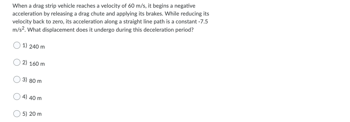 When a drag strip vehicle reaches a velocity of 60 m/s, it begins a negative
acceleration by releasing a drag chute and applying its brakes. While reducing its
velocity back to zero, its acceleration along a straight line path is a constant -7.5
m/s2. What displacement does it undergo during this deceleration period?
1) 240 m
2) 160 m
3) 80 m
4) 40 m
O 5) 20 m
