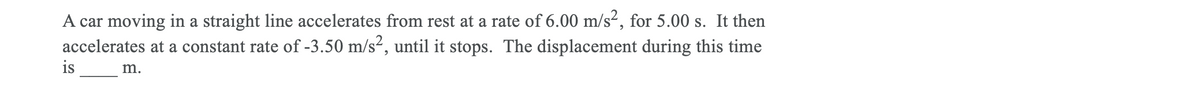 A car moving in a straight line accelerates from rest at a rate of 6.00 m/s², for 5.00 s. It then
accelerates at a constant rate of -3.50 m/s², until it stops. The displacement during this time
is
m.
