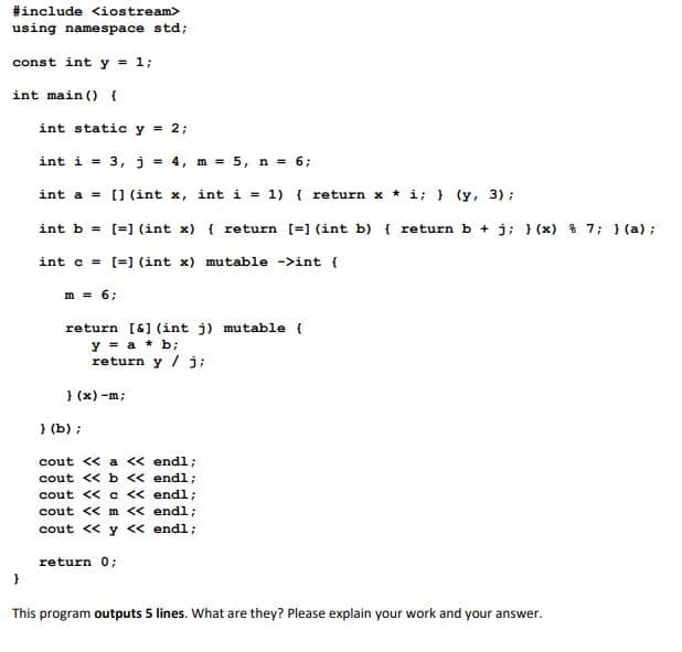 #include <iostream>
using namespace std;
const int y = 1;
int main () {
int static y = 2;
int i = 3, j
= 4, m = 5, n = 6;
%3D
int a = [] (int x, int i = 1) { return x * i; } (y, 3) ;
%3D
int b = [=] (int x) { return [=] (int b) { return b + j; } (x) % 7; } (a);
int c = [=] (int x) mutable ->int {
m = 6;
return [6] (int j) mutable {
y = a * b;
return y / j;
} (x) -m;
} (b) ;
cout << a << endl;
cout << b << endl;
cout << c << endl;
cout << m << endl;
cout << y < endl;
return 0;
This program outputs 5 lines. What are they? Please explain your work and your answer.
