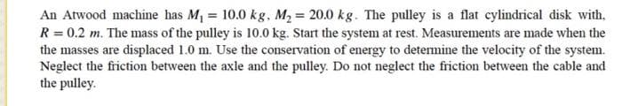 An Atwood machine has M1 = 10.0 kg. M2 = 20.0 kg. The pulley is a flat cylindrical disk with,
R = 0.2 m. The mass of the pulley is 10.0 kg. Start the system at rest. Measurements are made when the
the masses are displaced 1.0 m. Use the conservation of energy to determine the velocity of the system.
Neglect the friction between the axle and the pulley. Do not neglect the friction between the cable and
the pulley.
