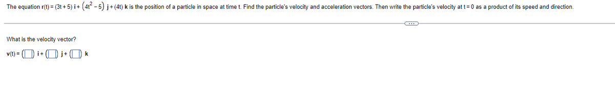 The equation r(t) = (3t + 5) i+ (4t - 5) j+(4t) k is the position of a particle in space at time t. Find the particle's velocity and acceleration vectors. Then write the particle's velocity at t=0 as a product of its speed and direction.
What is the velocity vector?
v(t) = (O i+ ( j+ (O k
