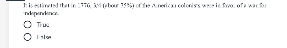 It is estimated that in 1776, 3/4 (about 75%) of the American colonists were in favor of a war for
independence.
True
False
