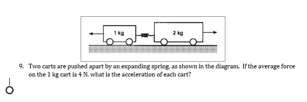 1 kg
2 kg
9. Two carts are pushed apart by an expanding spring, as shown in the diagram. If the average force
on the 1 kg cart is 4 N, what is the acceleration of each cart?

