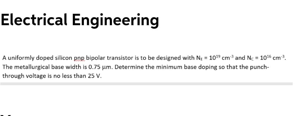 Electrical Engineering
A uniformly doped silicon pnp bipolar transistor is to be designed with NĘ = 1019 cm³ and Nc = 1016 cm³.
The metallurgical base width is 0.75 µm. Determine the minimum base doping so that the punch-
through voltage is no less than 25 V.
