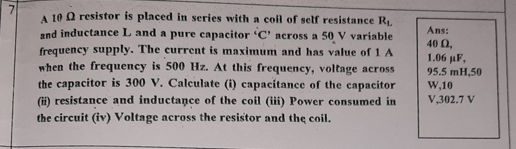 A 10 Q resistor is placed in series with a coil of self resistance RL
and inductance L and a pure capacitor 'C' across a 50 V variable
Ans:
40 Q,
frequency supply. The current is maximum and has value of 1 A
when the frequency is 500 Hz. At this frequency, voltage across
the capacitor is 300 V. Calculate (i) capacitance of the capacitor
(ii) resistance and inductance of the coil (iii) Power consumed in
the circuit (iv) Voltage across the resistor and the coil.
1.06 µF,
95.5 mH,50
W,10
V,302.7 V
