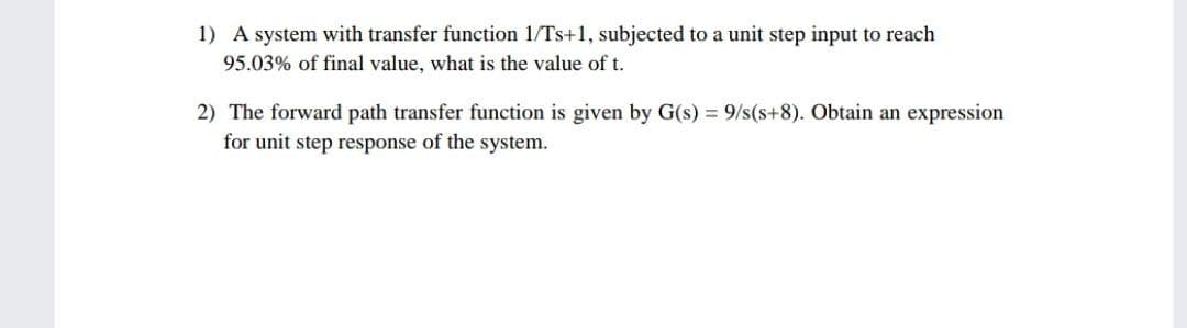 1) A system with transfer function 1/Ts+1, subjected to a unit step input to reach
95.03% of final value, what is the value of t.
2) The forward path transfer function is given by G(s) = 9/s(s+8). Obtain an expression
for unit step response of the system.

