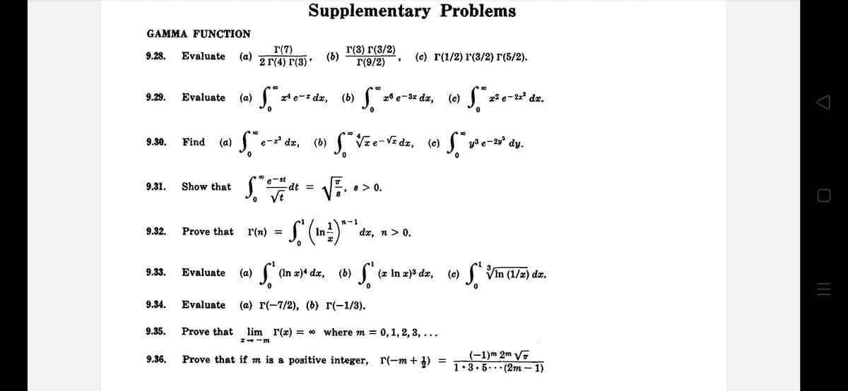 (6) J, *
Supplementary Problems
GAMMA FUNCTION
r(7)
2 Г(4) г(3)"
Г(3) г(3/2)
Г(9/2)
9.28.
Evaluate
(a)
(b)
(с) г(1/2) г(3/2) Г(5/2).
00
9.29.
Evaluate
(а)
x4 e-* dx,
x8 e-3x dx,
(c)
x2 e- 2x dx.
'dæ, (b) Vze-V= dz, (e)
y3 e-20° dy.
9.30.
Find
(a)
e
e-st
9.31.
Show that
dt =
8 > 0.
VE
n-1
9.32.
Prove that
r(n)
In
dx, n > 0.
9.33.
Evaluate
(a)
(In x)4 dx,
(x In x)³ dx,
(c)
I Vin (1/2) dzr.
9.34.
Evaluate
(а) г(-7/2), (6) г(-1/3).
9.35.
Prove that
lim r(x) :
= 00 where m = 0, 1, 2, 3, ...
*- -m
(-1)m 2m V7
1•3• 5..· (2m – 1)
9.36.
Prove that if m is a positive integer, r(-m + })
