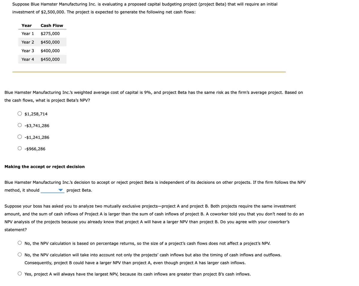 Suppose Blue Hamster Manufacturing Inc. is evaluating a proposed capital budgeting project (project Beta) that will require an initial
investment of $2,500,000. The project is expected to generate the following net cash flows:
Year
Year 1
$275,000
Year 2
$450,000
Year 3
$400,000
Year 4 $450,000
Cash Flow
Blue Hamster Manufacturing Inc.'s weighted average cost of capital is 9%, and project Beta has the same risk as the firm's average project. Based on
the cash flows, what is project Beta's NPV?
$1,258,714
-$3,741,286
-$1,241,286
-$966,286
Making the accept or reject decision
Blue Hamster Manufacturing Inc.'s decision to accept or reject project Beta is independent of its decisions on other projects. If the firm follows the NPV
method, it should
project Beta.
Suppose your boss has asked you to analyze two mutually exclusive projects-project A and project B. Both projects require the same investment
amount, and the sum of cash inflows of Project A is larger than the sum of cash inflows of project B. A coworker told you that you don't need to do an
NPV analysis of the projects because you already know that project A will have a larger NPV than project B. Do you agree with your coworker's
statement?
No, the NPV calculation is based on percentage returns, so the size of a project's cash flows does not affect a project's NPV.
No, the NPV calculation will take into account not only the projects' cash inflows but also the timing of cash inflows and outflows.
Consequently, project B could have a larger NPV than project A, even though project A has larger cash inflows.
O Yes, project A will always have the largest NPV, because its cash inflows are greater than project B's cash inflows.