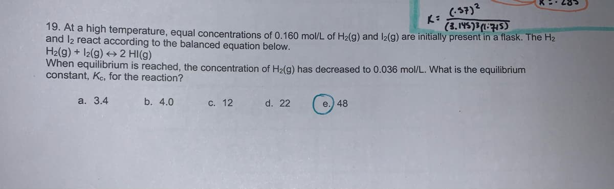 (-57)2
(3.145)3(1:715)
19. At a high temperature, equal concentrations of 0.160 mol/L of H2(g) and I2(g) are initially present in a flask. The H2
and l2 react according to the balanced equation below.
H2(g) + I2(g) → 2 HI(g)
When equilibrium is reached, the concentration of H2(g) has decreased to 0.036 mol/L. What is the equilibrium
constant, Ke, for the reaction?
а. 3.4
b. 4.0
С. 12
d. 22
e.) 48
