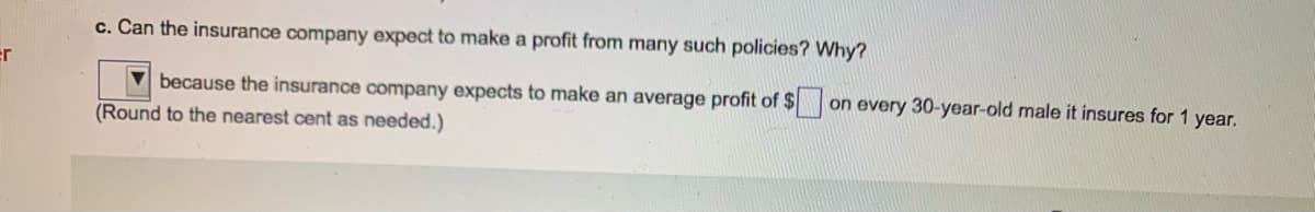 c. Can the insurance company expect to make a profit from many such policies? Why?
er
because the insurance company expects to make an average profit of $ on every 30-year-old male it insures for 1 year.
(Round to the nearest cent as needed.)
