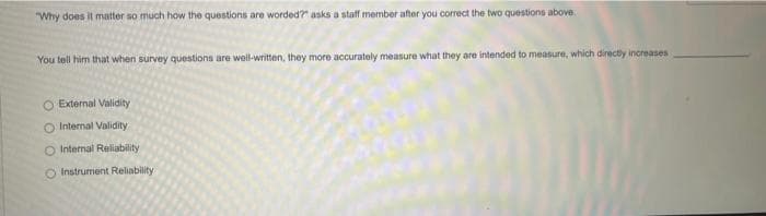 "Why does it matter so much how the questions are worded?" asks a staff member after you correct the two questions above.
You tell him that when survey questions are well-written, they more accurately measure what they are intended to measure, which directly increases
O External Validity
Internal Validity
O Internal Reliability
O Instrument Reliability