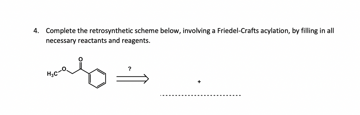 4. Complete the retrosynthetic scheme below, involving a Friedel-Crafts acylation, by filling in all
necessary reactants and reagents.
mely
?