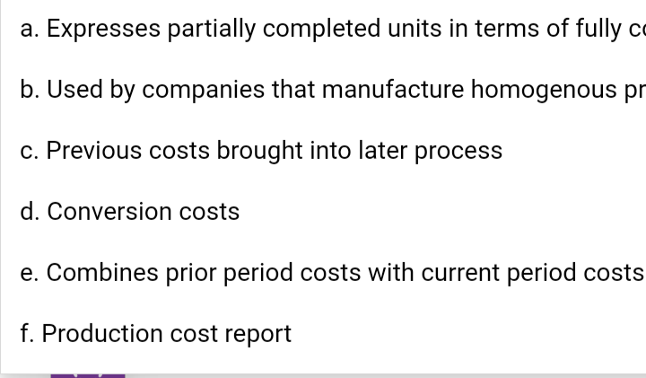 a. Expresses partially completed units in terms of fully c
b. Used by companies that manufacture homogenous pr
c. Previous costs brought into later process
d. Conversion costs
e. Combines prior period costs with current period costs
f. Production cost report