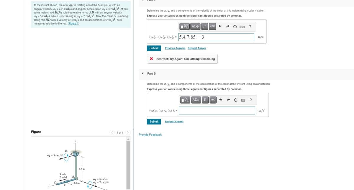 At the instant shown, the arm AB is rotating about the fixed pin A with an
angular velocity w₁ = 4.2 rad/s and angular acceleration w₁ = 3 rad/s². At this
same instant, rod BD is rotating relative to rod AB with an angular velocity
w₂ = 5 rad/s, which is increasing at w₂ = 7 rad/s². Also, the collar C is moving
along rod BD with a velocity of 3 m/s and an acceleration of 2 m/s², both
measured relative to the rod. (Figure 1)
Determine the x, y, and z components of the velocity of the collar at this instant using scalar notation.
Express your answers using three significant figures separated by commas.
Figure
₁ = 3 rad/s²
3 m/s
2 m/s²
1.5 m
B
= 5 rad/s
0.6 m
= 7 rad/s²
1 ΑΣΦ 11 vec
(UC). (vc)y (UC)=5.4, 7.85, -3
Submit
Previous Answers Request Answer
Incorrect; Try Again; One attempt remaining
?
m/s
▼Part B
Determine the x, y, and z components of the acceleration of the collar at this instant using scalar notation.
Express your answers using three significant figures separated by commas.
1 ΑΣΦ 11 vec
(ac)z. (ac)y (ac)==
Submit
Request Answer
1 of 1
Provide Feedback
?
m/s²