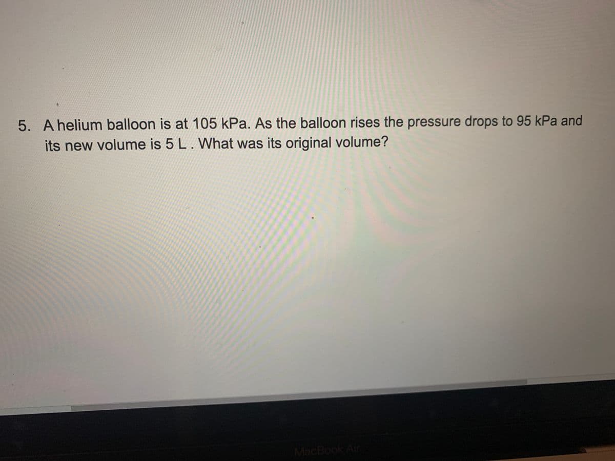 5. Ahelium balloon is at 105 kPa. As the balloon rises the pressure drops to 95 kPa and
its new volume is 5 L. What was its original volume?
MacBook Air
