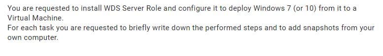 You are requested to install WDS Server Role and configure it to deploy Windows 7 (or 10) from it to a
Virtual Machine.
For each task you are requested to briefly write down the performed steps and to add snapshots from your
own computer.
