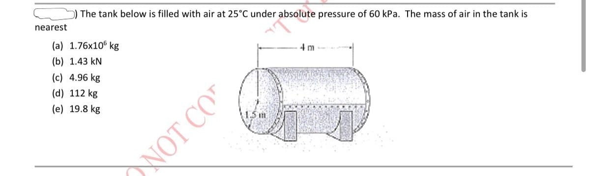 The tank below is filled with air at 25°C under absolute pressure of 60 kPa. The mass of air in the tank is
nearest
(a) 1.76x106 kg
4 m
(b) 1.43 kN
(c) 4.96 kg
(d) 112 kg
(e) 19.8 kg
\1.5 m
NOT CO

