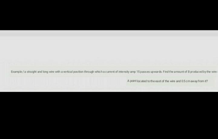 Example /a straight and long wire with a vertical pos ition through whichacurrent of intensity amp 15passes upwards. Find the amount of B produced by the wire i
A point located to the east of the wire and 0.5cmaway from it?
