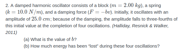 2. A damped harmonic oscillator consists of a block (m = 2.00 kg), a spring
(k = 10.0 N/m), and a damping force (F = –bv). Initially, it oscillates with an
amplitude of 25.0 cm; because of the damping, the amplitude falls to three-fourths of
this initial value at the completion of four oscillations. (Halliday, Resnick & Walker,
2011)
(a) What is the value of b?
(b) How much energy has been "lost" during these four oscillations?
